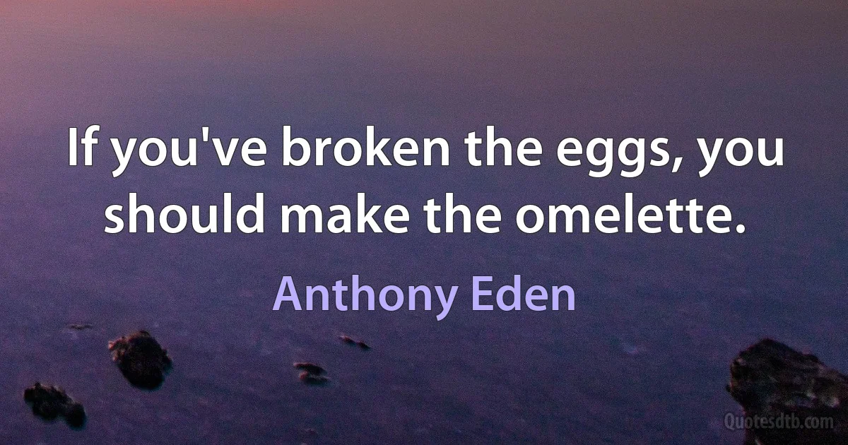 If you've broken the eggs, you should make the omelette. (Anthony Eden)