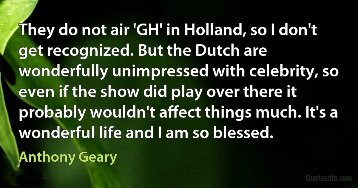 They do not air 'GH' in Holland, so I don't get recognized. But the Dutch are wonderfully unimpressed with celebrity, so even if the show did play over there it probably wouldn't affect things much. It's a wonderful life and I am so blessed. (Anthony Geary)