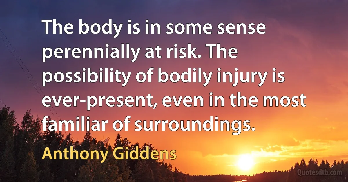 The body is in some sense perennially at risk. The possibility of bodily injury is ever-present, even in the most familiar of surroundings. (Anthony Giddens)