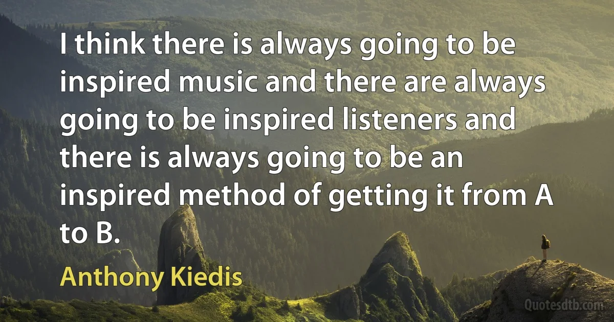 I think there is always going to be inspired music and there are always going to be inspired listeners and there is always going to be an inspired method of getting it from A to B. (Anthony Kiedis)