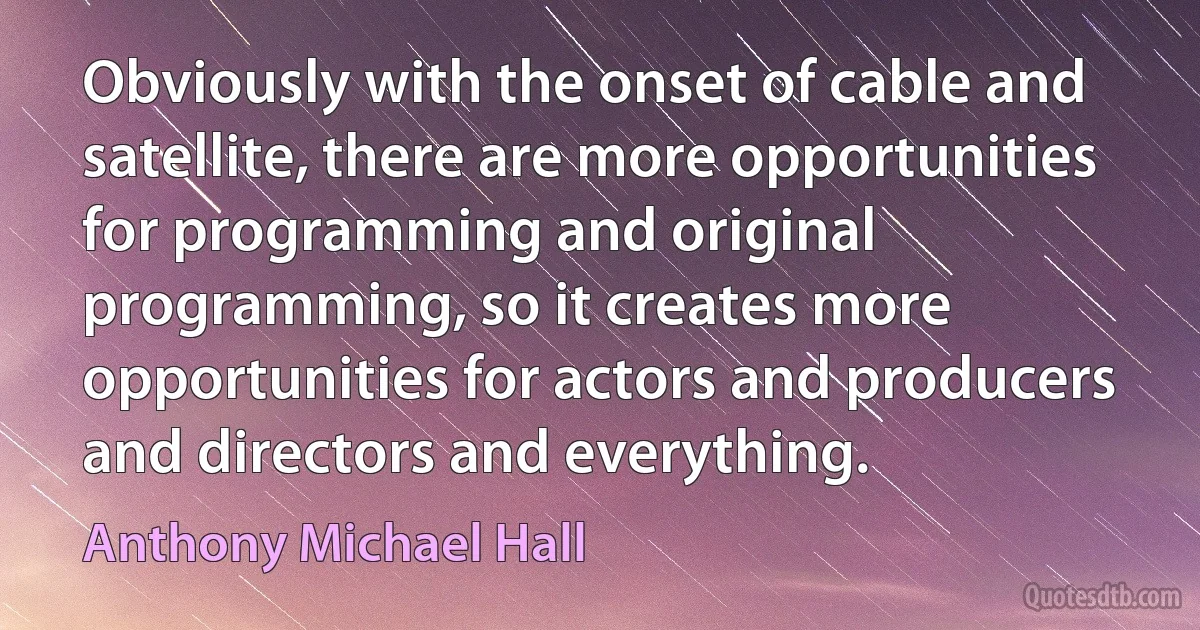 Obviously with the onset of cable and satellite, there are more opportunities for programming and original programming, so it creates more opportunities for actors and producers and directors and everything. (Anthony Michael Hall)