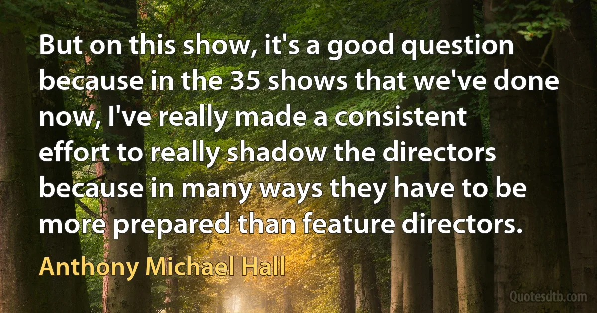 But on this show, it's a good question because in the 35 shows that we've done now, I've really made a consistent effort to really shadow the directors because in many ways they have to be more prepared than feature directors. (Anthony Michael Hall)