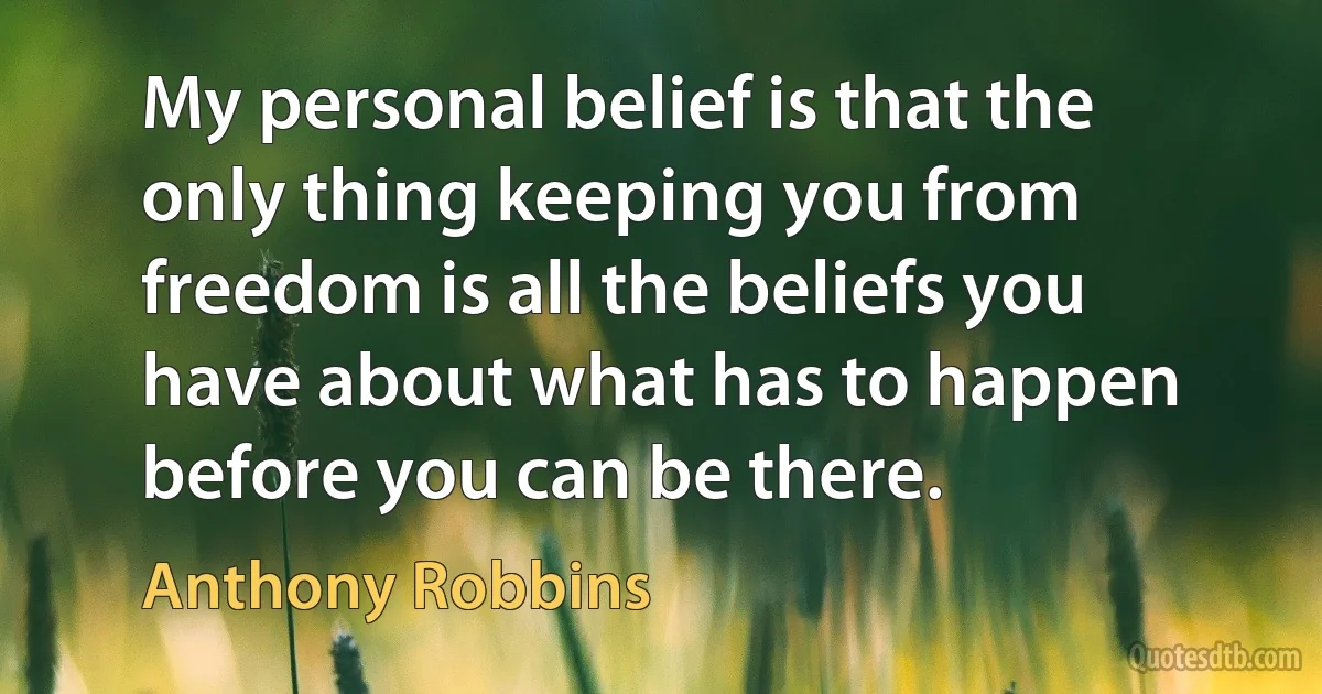 My personal belief is that the only thing keeping you from freedom is all the beliefs you have about what has to happen before you can be there. (Anthony Robbins)