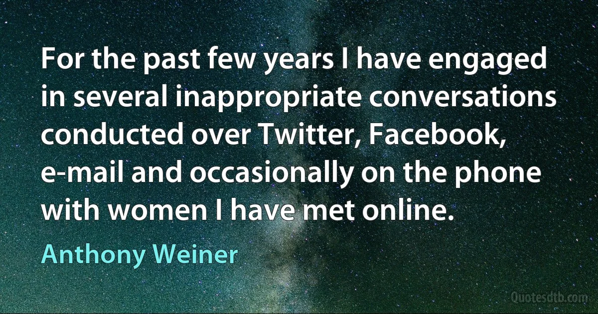 For the past few years I have engaged in several inappropriate conversations conducted over Twitter, Facebook, e-mail and occasionally on the phone with women I have met online. (Anthony Weiner)