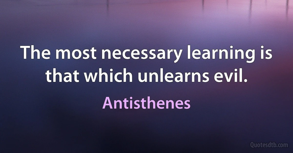 The most necessary learning is that which unlearns evil. (Antisthenes)