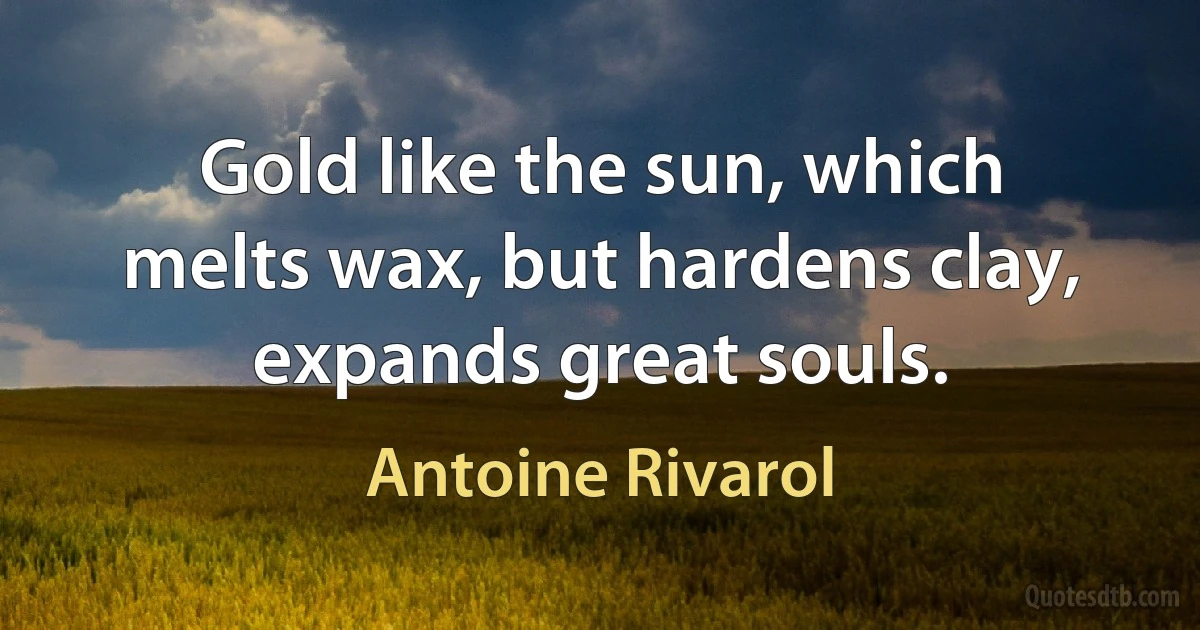 Gold like the sun, which melts wax, but hardens clay, expands great souls. (Antoine Rivarol)