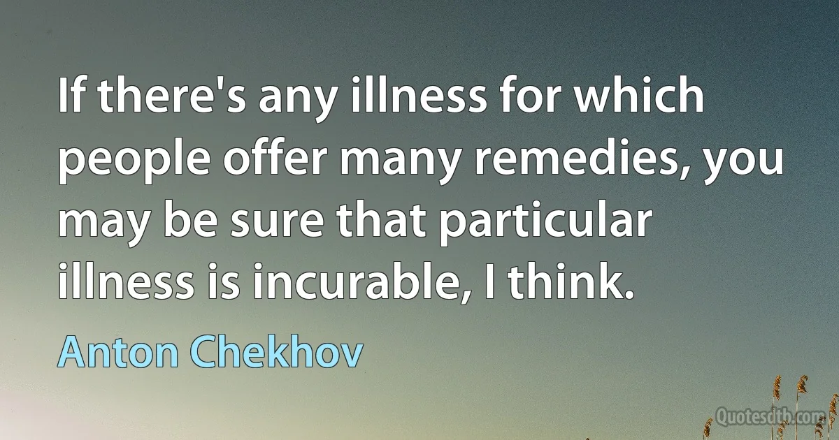 If there's any illness for which people offer many remedies, you may be sure that particular illness is incurable, I think. (Anton Chekhov)