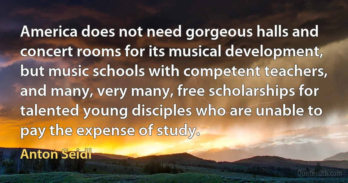 America does not need gorgeous halls and concert rooms for its musical development, but music schools with competent teachers, and many, very many, free scholarships for talented young disciples who are unable to pay the expense of study. (Anton Seidl)