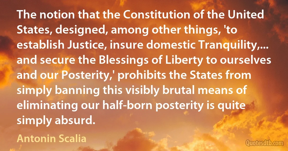 The notion that the Constitution of the United States, designed, among other things, 'to establish Justice, insure domestic Tranquility,... and secure the Blessings of Liberty to ourselves and our Posterity,' prohibits the States from simply banning this visibly brutal means of eliminating our half-born posterity is quite simply absurd. (Antonin Scalia)