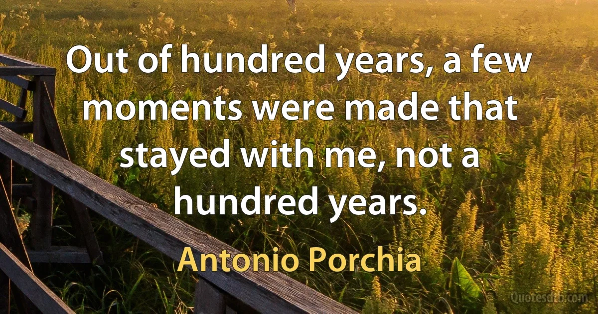 Out of hundred years, a few moments were made that stayed with me, not a hundred years. (Antonio Porchia)