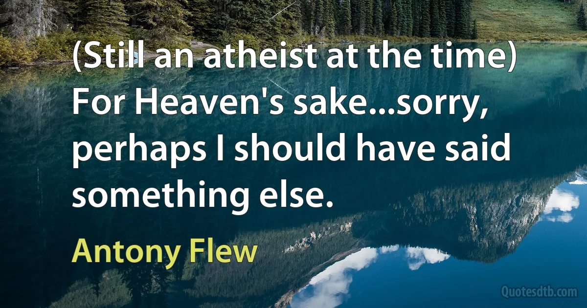 (Still an atheist at the time) For Heaven's sake...sorry, perhaps I should have said something else. (Antony Flew)