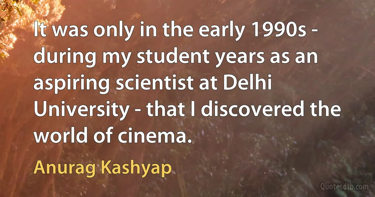 It was only in the early 1990s - during my student years as an aspiring scientist at Delhi University - that I discovered the world of cinema. (Anurag Kashyap)