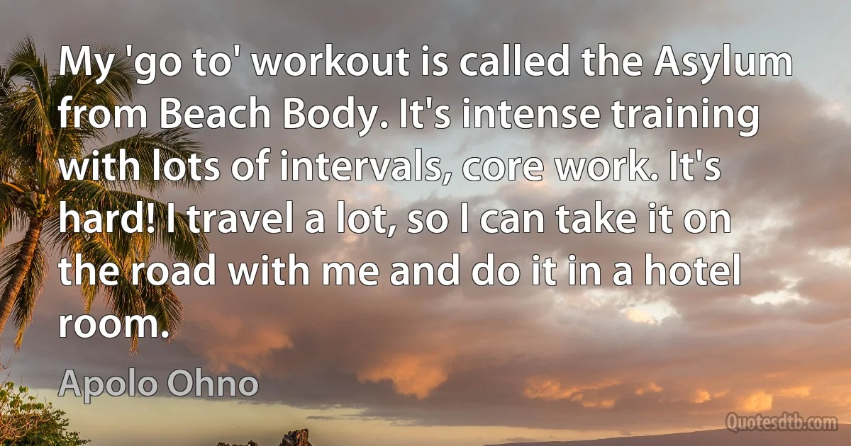 My 'go to' workout is called the Asylum from Beach Body. It's intense training with lots of intervals, core work. It's hard! I travel a lot, so I can take it on the road with me and do it in a hotel room. (Apolo Ohno)