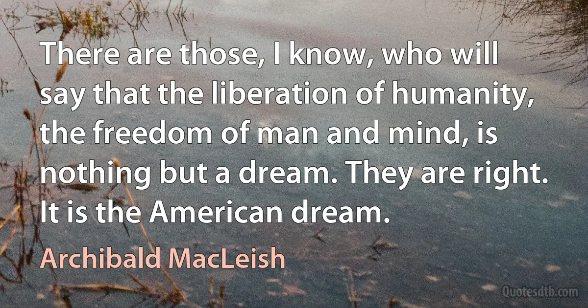 There are those, I know, who will say that the liberation of humanity, the freedom of man and mind, is nothing but a dream. They are right. It is the American dream. (Archibald MacLeish)