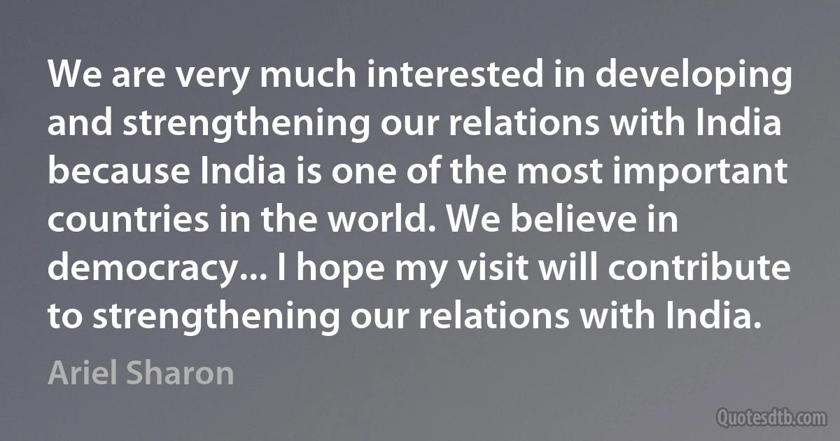 We are very much interested in developing and strengthening our relations with India because India is one of the most important countries in the world. We believe in democracy... I hope my visit will contribute to strengthening our relations with India. (Ariel Sharon)