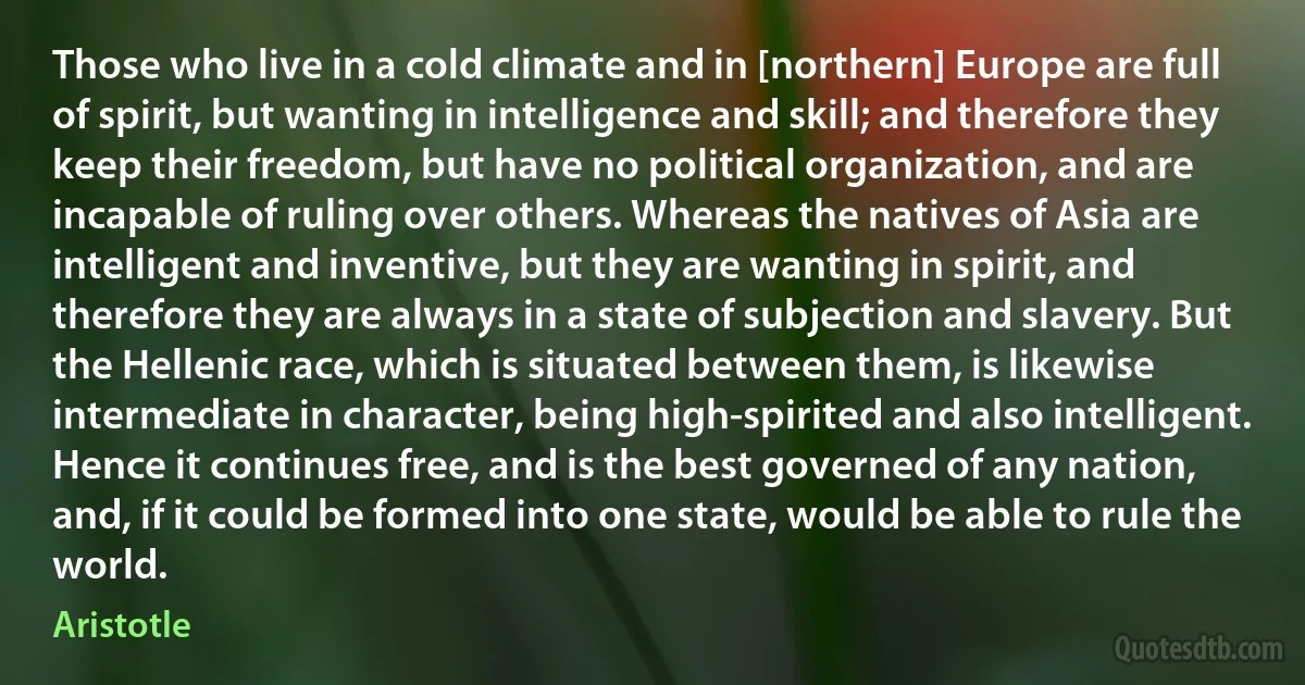 Those who live in a cold climate and in [northern] Europe are full of spirit, but wanting in intelligence and skill; and therefore they keep their freedom, but have no political organization, and are incapable of ruling over others. Whereas the natives of Asia are intelligent and inventive, but they are wanting in spirit, and therefore they are always in a state of subjection and slavery. But the Hellenic race, which is situated between them, is likewise intermediate in character, being high-spirited and also intelligent. Hence it continues free, and is the best governed of any nation, and, if it could be formed into one state, would be able to rule the world. (Aristotle)