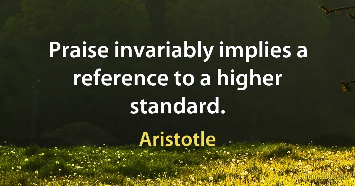 Praise invariably implies a reference to a higher standard. (Aristotle)