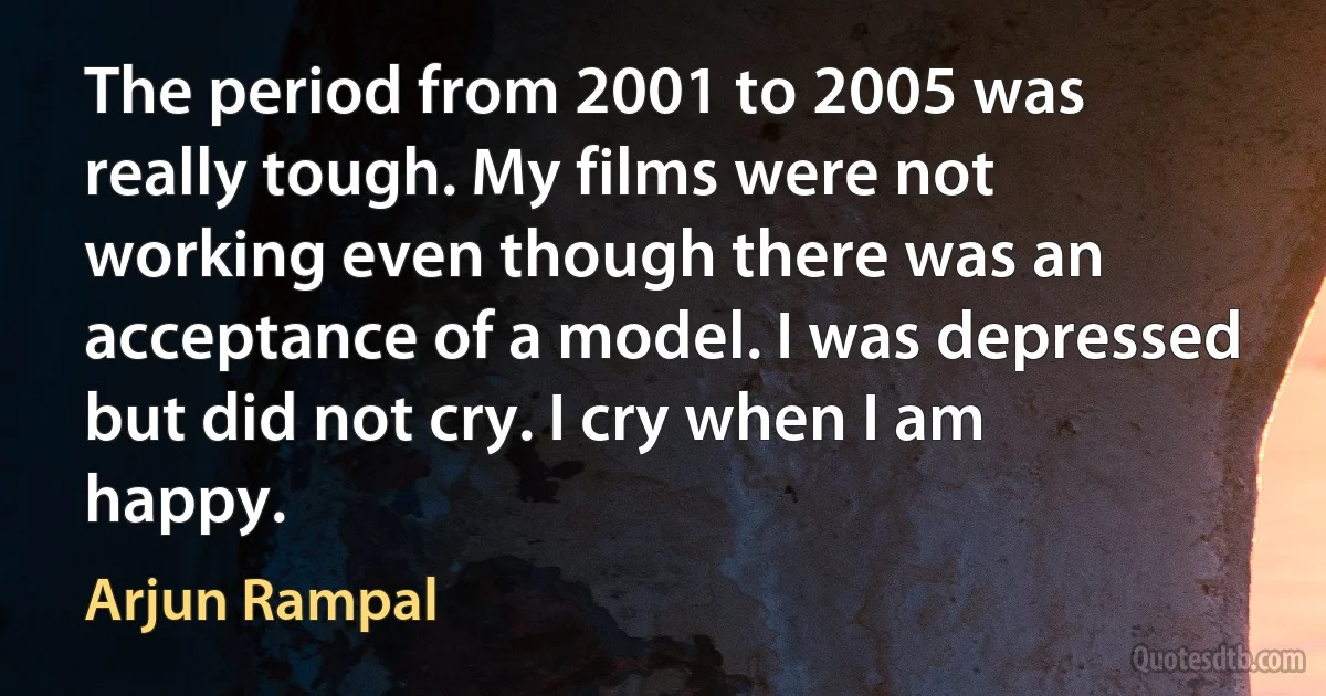 The period from 2001 to 2005 was really tough. My films were not working even though there was an acceptance of a model. I was depressed but did not cry. I cry when I am happy. (Arjun Rampal)