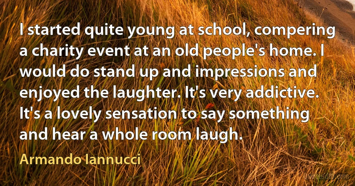 I started quite young at school, compering a charity event at an old people's home. I would do stand up and impressions and enjoyed the laughter. It's very addictive. It's a lovely sensation to say something and hear a whole room laugh. (Armando Iannucci)