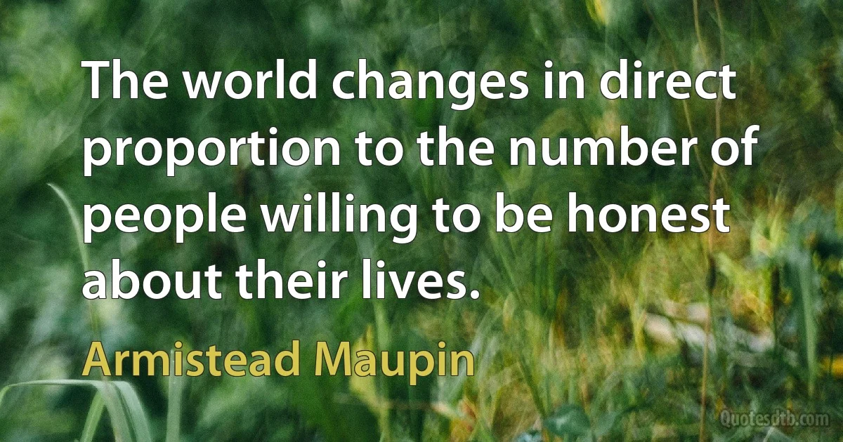 The world changes in direct proportion to the number of people willing to be honest about their lives. (Armistead Maupin)