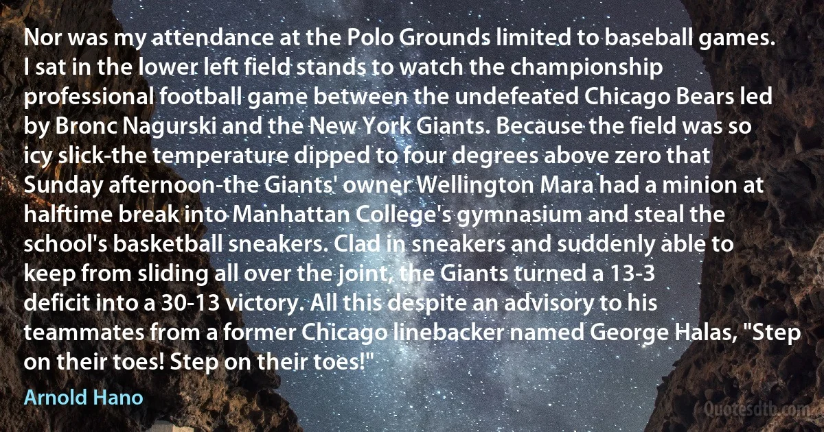 Nor was my attendance at the Polo Grounds limited to baseball games. I sat in the lower left field stands to watch the championship professional football game between the undefeated Chicago Bears led by Bronc Nagurski and the New York Giants. Because the field was so icy slick-the temperature dipped to four degrees above zero that Sunday afternoon-the Giants' owner Wellington Mara had a minion at halftime break into Manhattan College's gymnasium and steal the school's basketball sneakers. Clad in sneakers and suddenly able to keep from sliding all over the joint, the Giants turned a 13-3 deficit into a 30-13 victory. All this despite an advisory to his teammates from a former Chicago linebacker named George Halas, "Step on their toes! Step on their toes!" (Arnold Hano)