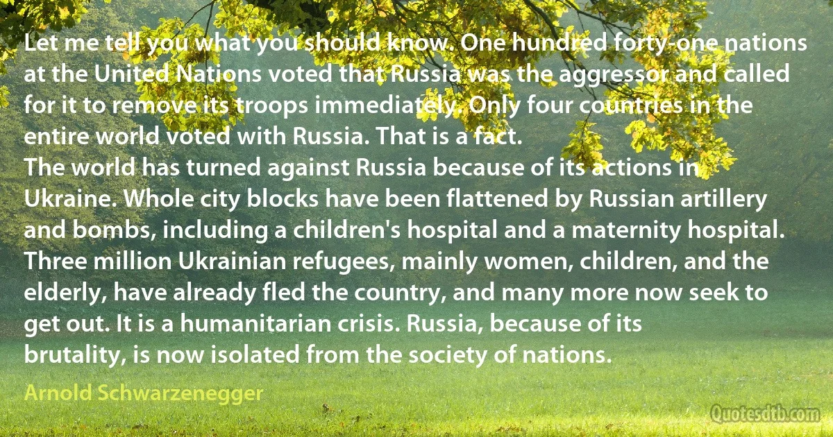 Let me tell you what you should know. One hundred forty-one nations at the United Nations voted that Russia was the aggressor and called for it to remove its troops immediately. Only four countries in the entire world voted with Russia. That is a fact.
The world has turned against Russia because of its actions in Ukraine. Whole city blocks have been flattened by Russian artillery and bombs, including a children's hospital and a maternity hospital. Three million Ukrainian refugees, mainly women, children, and the elderly, have already fled the country, and many more now seek to get out. It is a humanitarian crisis. Russia, because of its brutality, is now isolated from the society of nations. (Arnold Schwarzenegger)