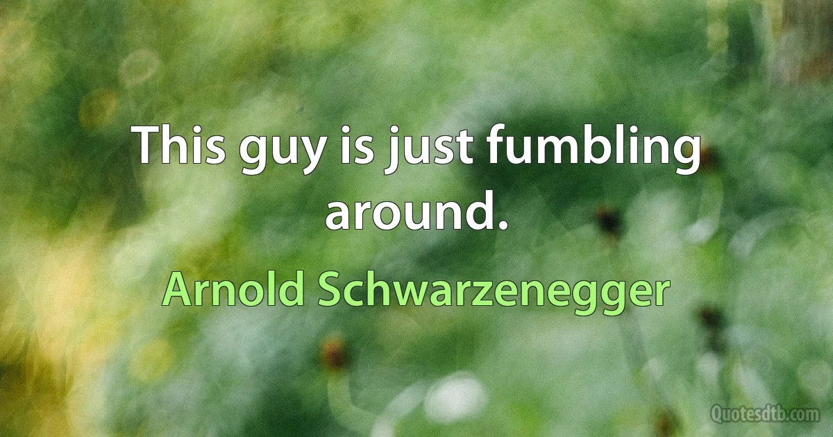 This guy is just fumbling around. (Arnold Schwarzenegger)