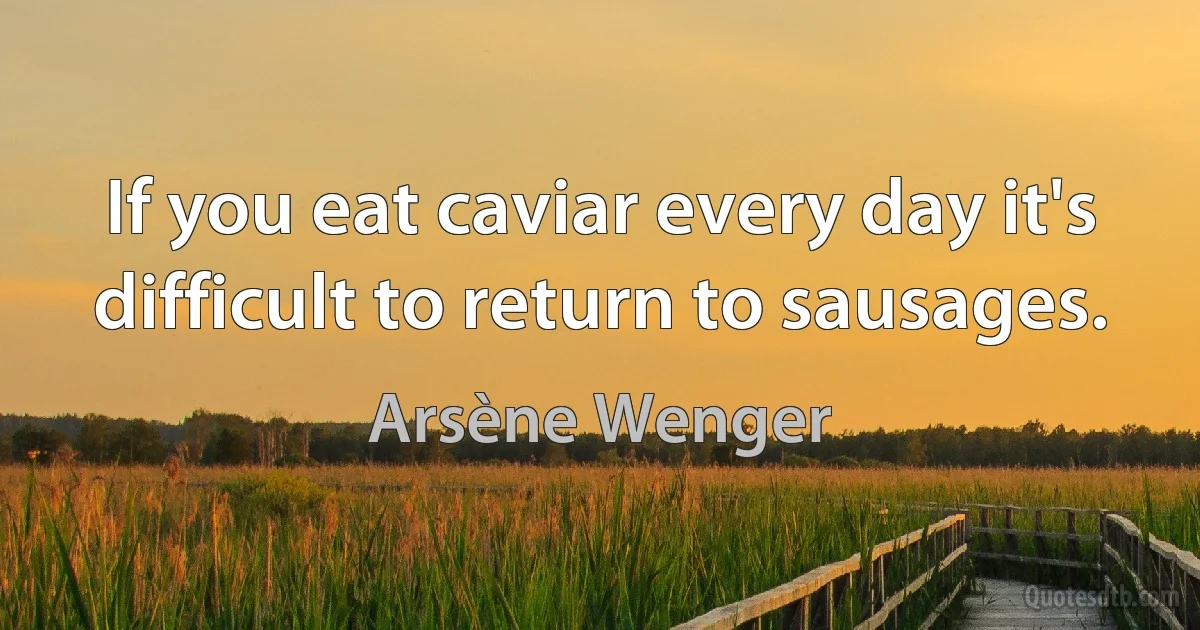 If you eat caviar every day it's difficult to return to sausages. (Arsène Wenger)