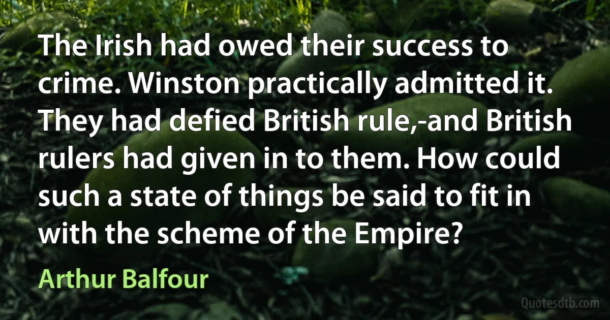 The Irish had owed their success to crime. Winston practically admitted it. They had defied British rule,-and British rulers had given in to them. How could such a state of things be said to fit in with the scheme of the Empire? (Arthur Balfour)