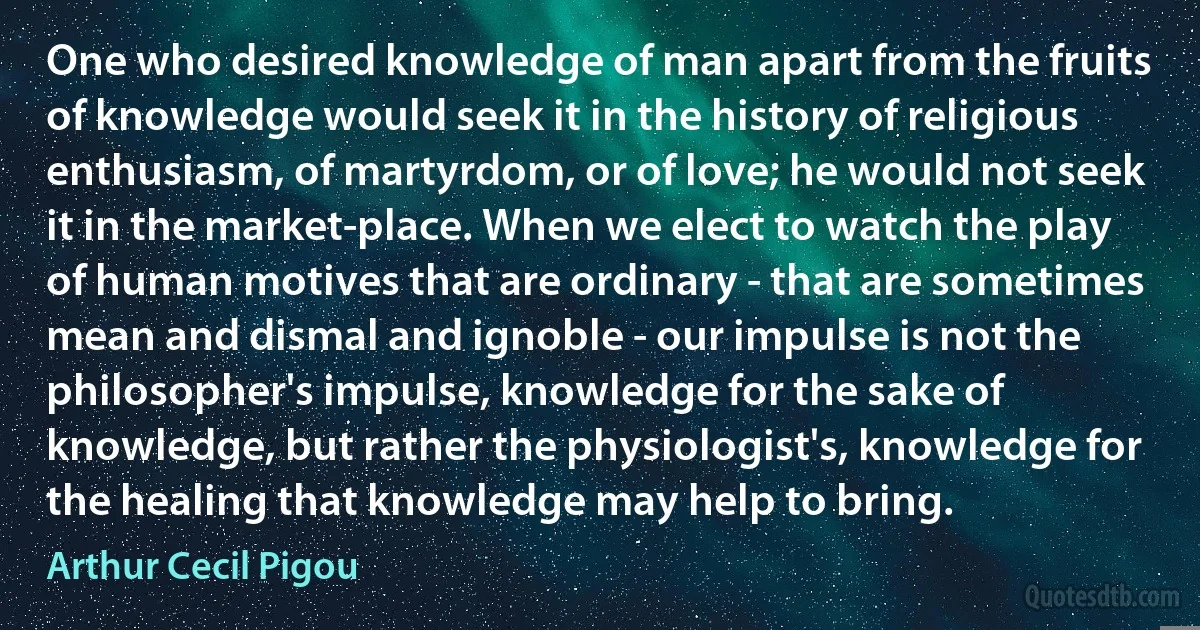 One who desired knowledge of man apart from the fruits of knowledge would seek it in the history of religious enthusiasm, of martyrdom, or of love; he would not seek it in the market-place. When we elect to watch the play of human motives that are ordinary - that are sometimes mean and dismal and ignoble - our impulse is not the philosopher's impulse, knowledge for the sake of knowledge, but rather the physiologist's, knowledge for the healing that knowledge may help to bring. (Arthur Cecil Pigou)