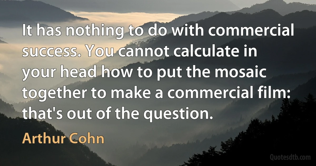 It has nothing to do with commercial success. You cannot calculate in your head how to put the mosaic together to make a commercial film: that's out of the question. (Arthur Cohn)