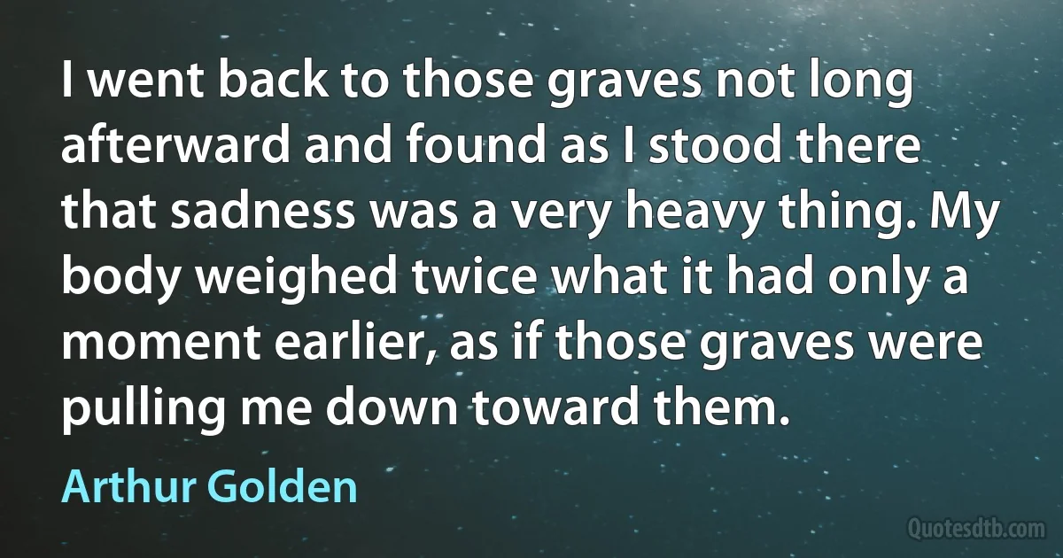 I went back to those graves not long afterward and found as I stood there that sadness was a very heavy thing. My body weighed twice what it had only a moment earlier, as if those graves were pulling me down toward them. (Arthur Golden)