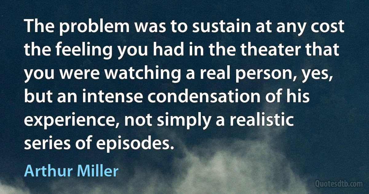 The problem was to sustain at any cost the feeling you had in the theater that you were watching a real person, yes, but an intense condensation of his experience, not simply a realistic series of episodes. (Arthur Miller)