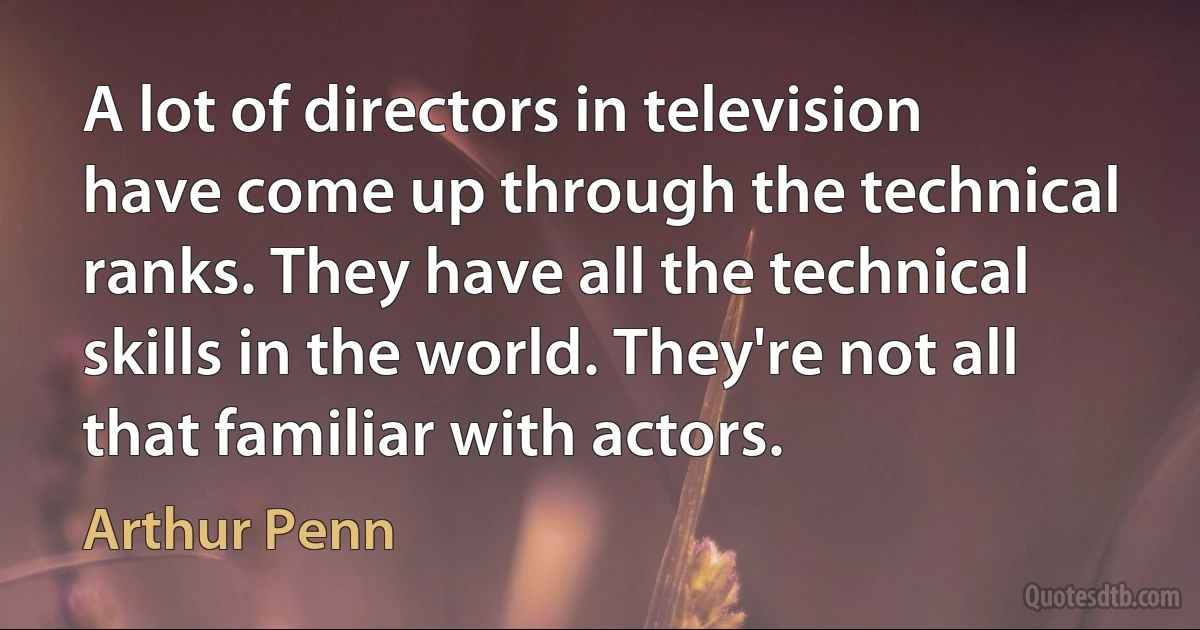 A lot of directors in television have come up through the technical ranks. They have all the technical skills in the world. They're not all that familiar with actors. (Arthur Penn)