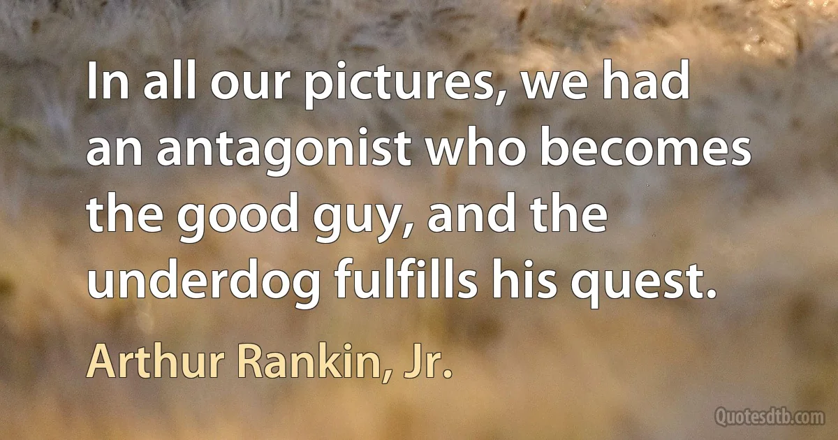 In all our pictures, we had an antagonist who becomes the good guy, and the underdog fulfills his quest. (Arthur Rankin, Jr.)