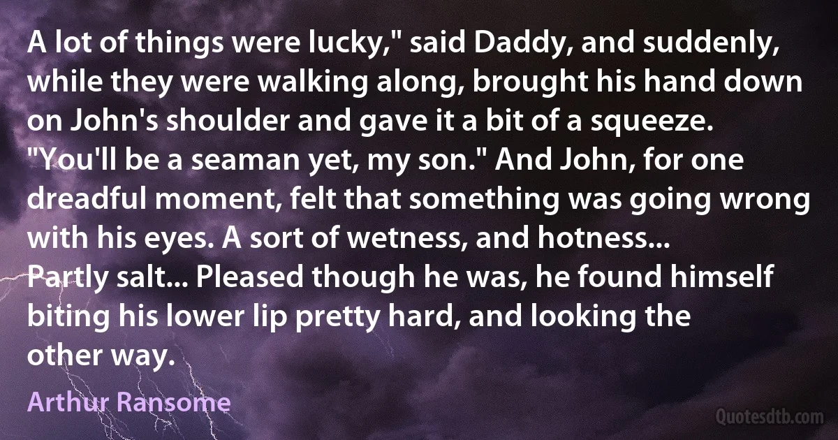 A lot of things were lucky," said Daddy, and suddenly, while they were walking along, brought his hand down on John's shoulder and gave it a bit of a squeeze. "You'll be a seaman yet, my son." And John, for one dreadful moment, felt that something was going wrong with his eyes. A sort of wetness, and hotness... Partly salt... Pleased though he was, he found himself biting his lower lip pretty hard, and looking the other way. (Arthur Ransome)