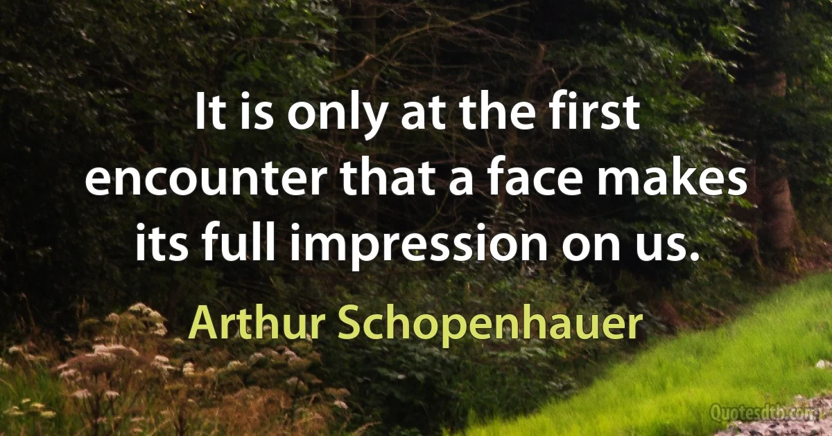 It is only at the first encounter that a face makes its full impression on us. (Arthur Schopenhauer)