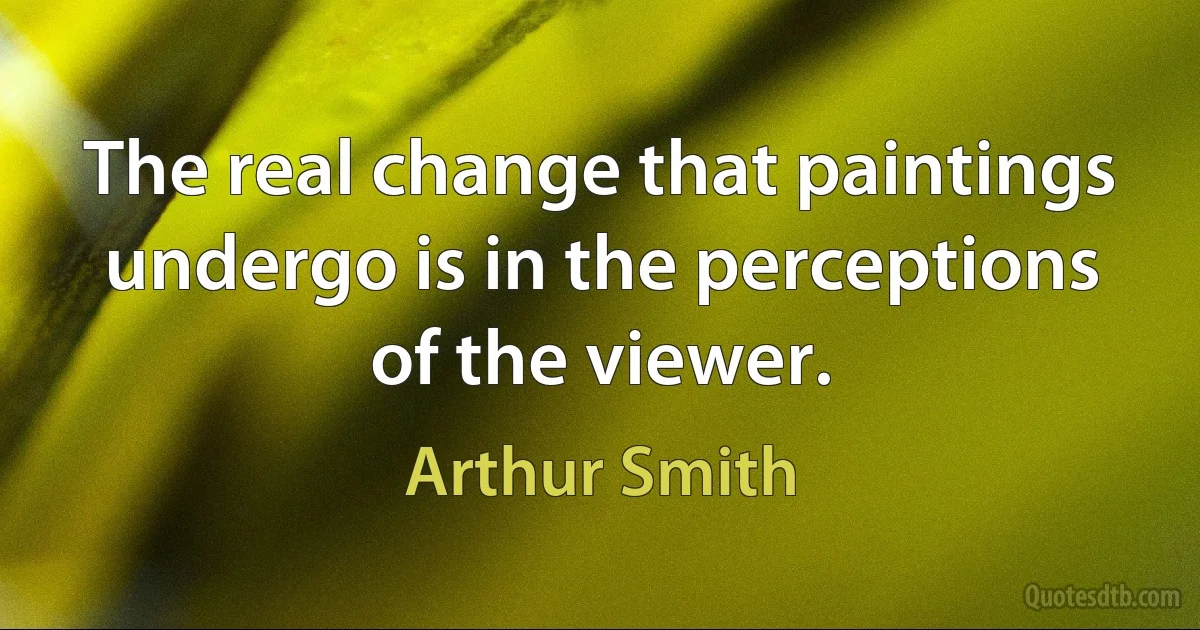 The real change that paintings undergo is in the perceptions of the viewer. (Arthur Smith)