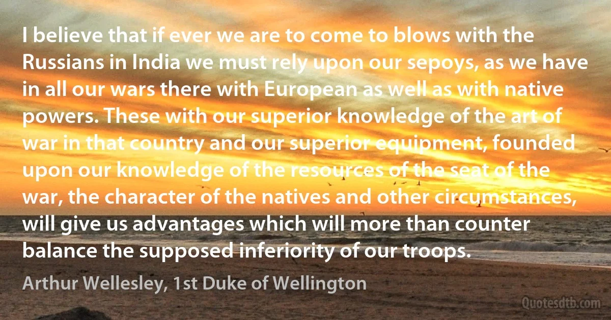 I believe that if ever we are to come to blows with the Russians in India we must rely upon our sepoys, as we have in all our wars there with European as well as with native powers. These with our superior knowledge of the art of war in that country and our superior equipment, founded upon our knowledge of the resources of the seat of the war, the character of the natives and other circumstances, will give us advantages which will more than counter balance the supposed inferiority of our troops. (Arthur Wellesley, 1st Duke of Wellington)