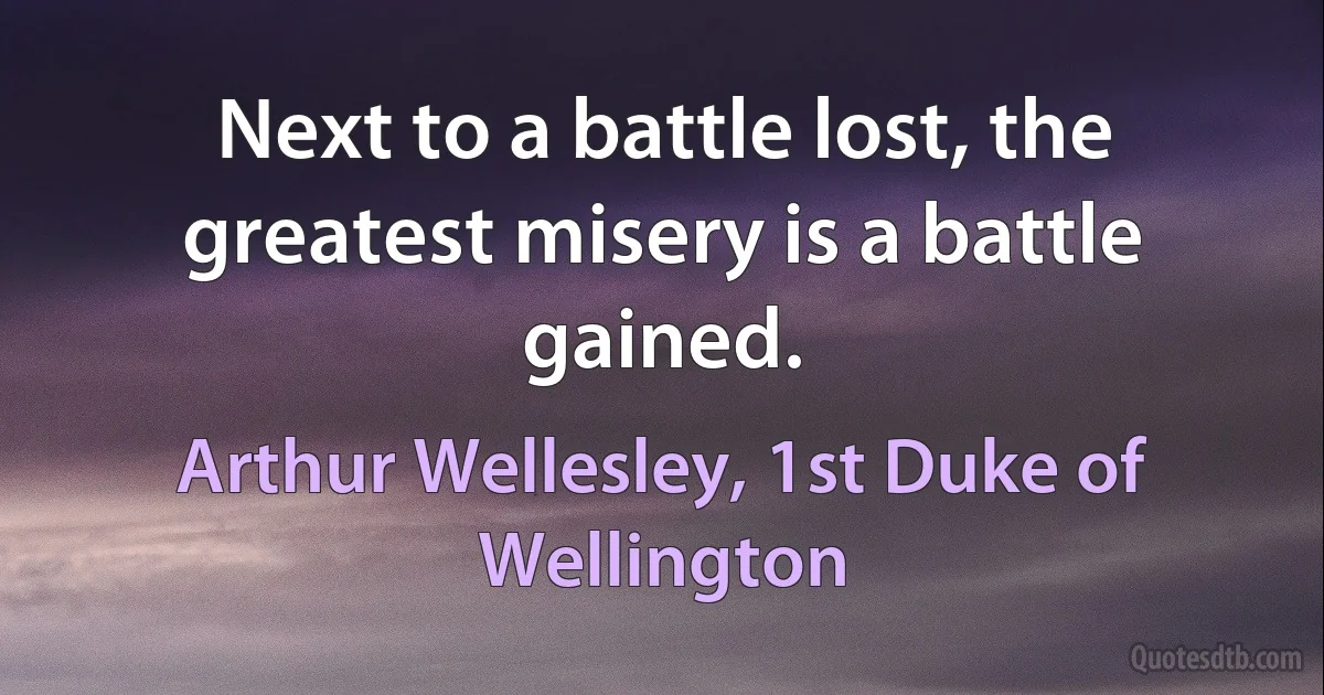 Next to a battle lost, the greatest misery is a battle gained. (Arthur Wellesley, 1st Duke of Wellington)