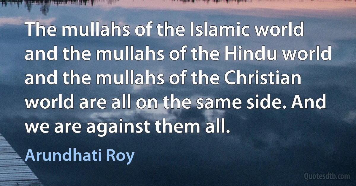 The mullahs of the Islamic world and the mullahs of the Hindu world and the mullahs of the Christian world are all on the same side. And we are against them all. (Arundhati Roy)