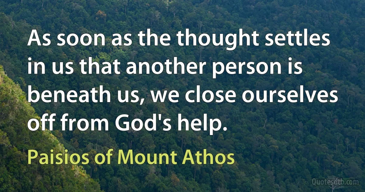 As soon as the thought settles in us that another person is beneath us, we close ourselves off from God's help. (Paisios of Mount Athos)