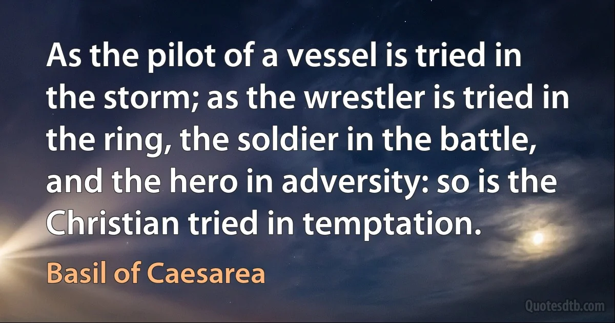 As the pilot of a vessel is tried in the storm; as the wrestler is tried in the ring, the soldier in the battle, and the hero in adversity: so is the Christian tried in temptation. (Basil of Caesarea)