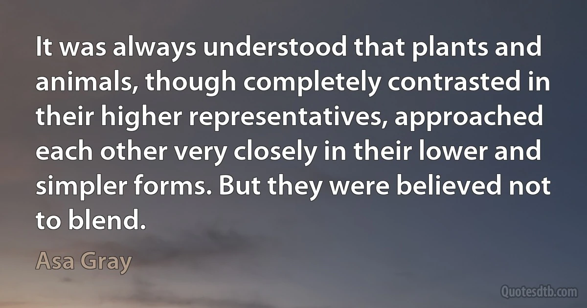 It was always understood that plants and animals, though completely contrasted in their higher representatives, approached each other very closely in their lower and simpler forms. But they were believed not to blend. (Asa Gray)