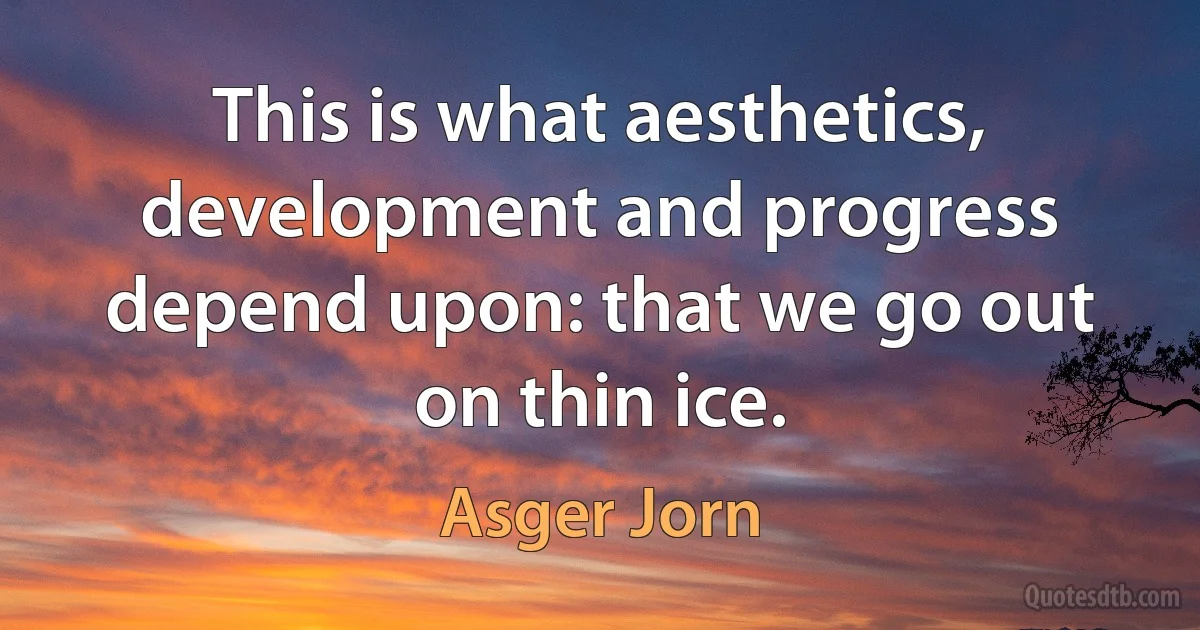 This is what aesthetics, development and progress depend upon: that we go out on thin ice. (Asger Jorn)