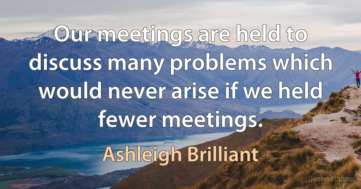 Our meetings are held to discuss many problems which would never arise if we held fewer meetings. (Ashleigh Brilliant)