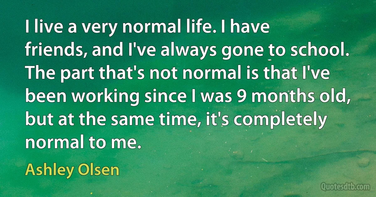 I live a very normal life. I have friends, and I've always gone to school. The part that's not normal is that I've been working since I was 9 months old, but at the same time, it's completely normal to me. (Ashley Olsen)