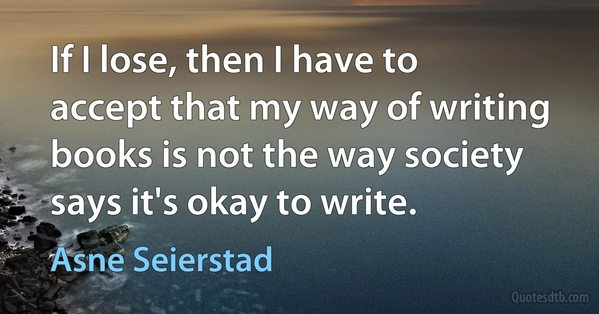 If I lose, then I have to accept that my way of writing books is not the way society says it's okay to write. (Asne Seierstad)