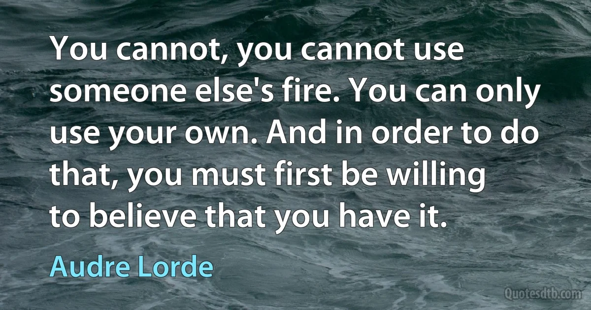 You cannot, you cannot use someone else's fire. You can only use your own. And in order to do that, you must first be willing to believe that you have it. (Audre Lorde)