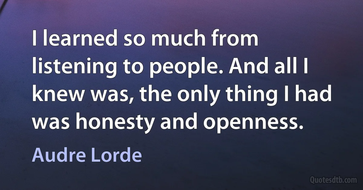 I learned so much from listening to people. And all I knew was, the only thing I had was honesty and openness. (Audre Lorde)